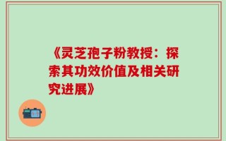 《灵芝孢子粉教授：探索其功效价值及相关研究进展》