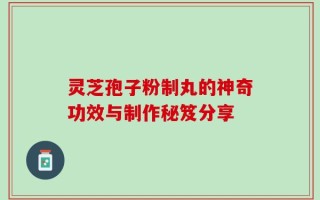灵芝孢子粉制丸的神奇功效与制作秘笈分享