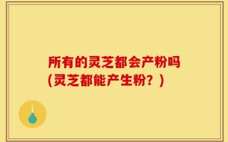 所有的灵芝都会产粉吗(灵芝都能产生粉？)