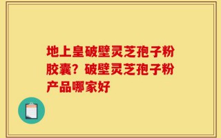 地上皇破壁灵芝孢子粉胶囊？破壁灵芝孢子粉产品哪家好