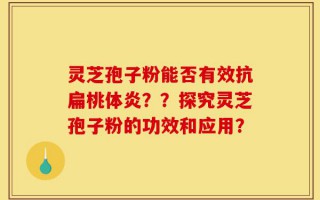 灵芝孢子粉能否有效抗扁桃体炎？？探究灵芝孢子粉的功效和应用？