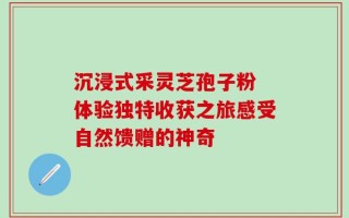 沉浸式采灵芝孢子粉 体验独特收获之旅感受自然馈赠的神奇