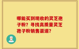 哪能买到现收的灵芝孢子粉？寻找高质量灵芝孢子粉销售渠道？