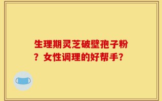 生理期灵芝破壁孢子粉？女性调理的好帮手？