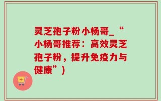 灵芝孢子粉小杨哥_“小杨哥推荐：高效灵芝孢子粉，提升免疫力与健康”)