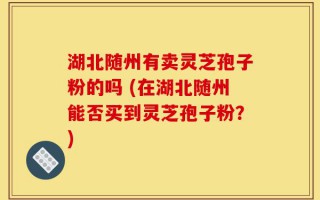 湖北随州有卖灵芝孢子粉的吗 (在湖北随州能否买到灵芝孢子粉？)