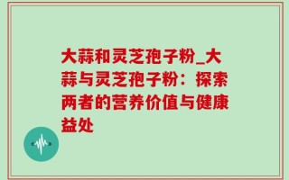 大蒜和灵芝孢子粉_大蒜与灵芝孢子粉：探索两者的营养价值与健康益处