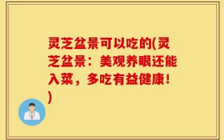 灵芝盆景可以吃的(灵芝盆景：美观养眼还能入菜，多吃有益健康！)