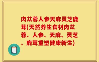肉苁蓉人参天麻灵芝鹿茸(天然养生食材肉苁蓉、人参、天麻、灵芝、鹿茸重塑健康新生)