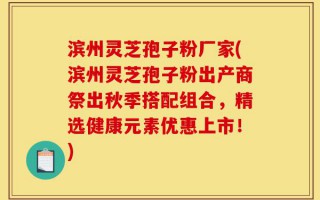 滨州灵芝孢子粉厂家(滨州灵芝孢子粉出产商祭出秋季搭配组合，精选健康元素优惠上市！)