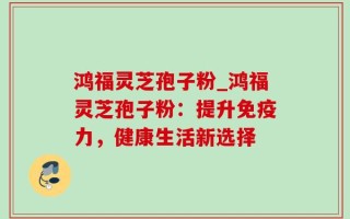 鸿福灵芝孢子粉_鸿福灵芝孢子粉：提升免疫力，健康生活新选择