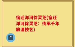 宿迁洋河徐灵芝(宿迁洋河徐灵芝：传承千年酿酒技艺)