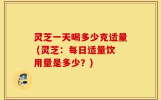 灵芝一天喝多少克适量 (灵芝：每日适量饮用量是多少？)