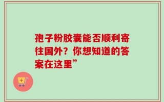 孢子粉胶囊能否顺利寄往国外？你想知道的答案在这里”