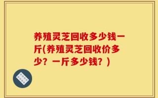 养殖灵芝回收多少钱一斤(养殖灵芝回收价多少？一斤多少钱？)