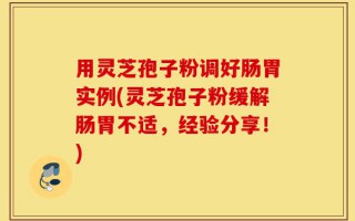 用灵芝孢子粉调好肠胃实例(灵芝孢子粉缓解肠胃不适，经验分享！)