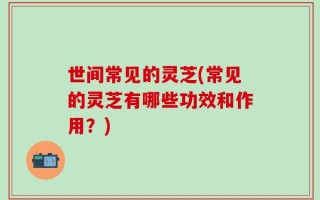世间常见的灵芝(常见的灵芝有哪些功效和作用？)