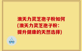 澳天力灵芝孢子粉如何(澳天力灵芝孢子粉：提升健康的天然选择)