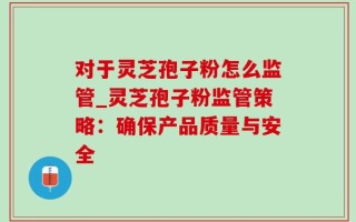 对于灵芝孢子粉怎么监管_灵芝孢子粉监管策略：确保产品质量与安全