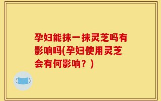 孕妇能抹一抹灵芝吗有影响吗(孕妇使用灵芝会有何影响？)