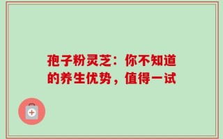 孢子粉灵芝：你不知道的养生优势，值得一试