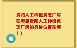 贵阳人工种植灵芝厂房在哪里贵阳人工种植灵芝厂房的具体位置在哪？)