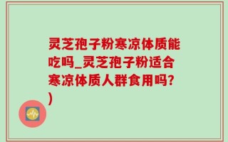 灵芝孢子粉寒凉体质能吃吗_灵芝孢子粉适合寒凉体质人群食用吗？)