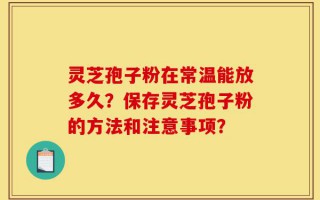 灵芝孢子粉在常温能放多久？保存灵芝孢子粉的方法和注意事项？