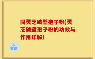 同灵芝破壁孢子粉(灵芝破壁孢子粉的功效与作用详解)