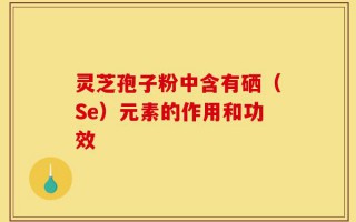 灵芝孢子粉中含有硒（Se）元素的作用和功效