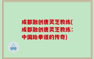成都融创唐灵芝教练(成都融创唐灵芝教练：中国跆拳道的传奇)