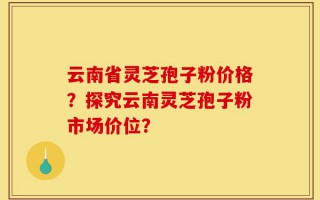 云南省灵芝孢子粉价格？探究云南灵芝孢子粉市场价位？