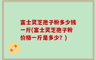 富士灵芝孢子粉多少钱一斤(富士灵芝孢子粉价格一斤是多少？)