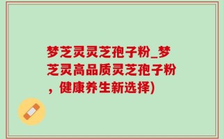 梦芝灵灵芝孢子粉_梦芝灵高品质灵芝孢子粉，健康养生新选择)