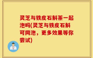 灵芝与铁皮石斛茶一起泡吗(灵芝与铁皮石斛可同泡，更多效果等你尝试)