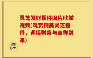 灵芝发财摆件图片欣赏视频(观赏精美灵芝摆件，迎接财富与吉祥到来)