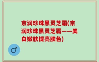 京润珍珠黑灵芝霜(京润珍珠黑灵芝霜——美白嫩肤提亮肤色)