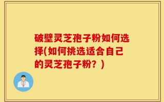 破壁灵芝孢子粉如何选择(如何挑选适合自己的灵芝孢子粉？)