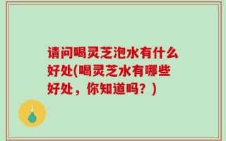 请问喝灵芝泡水有什么好处(喝灵芝水有哪些好处，你知道吗？)