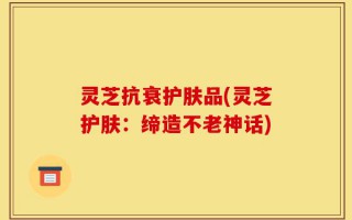 灵芝抗衰护肤品(灵芝护肤：缔造不老神话)