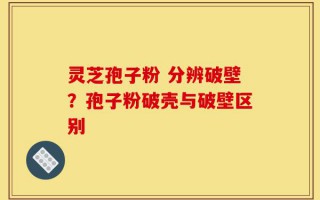 灵芝孢子粉 分辨破壁？孢子粉破壳与破壁区别