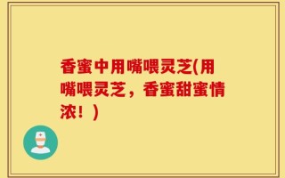 香蜜中用嘴喂灵芝(用嘴喂灵芝，香蜜甜蜜情浓！)