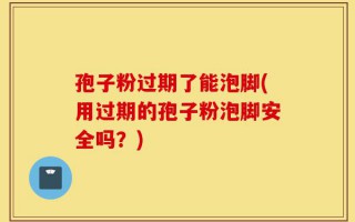 孢子粉过期了能泡脚(用过期的孢子粉泡脚安全吗？)