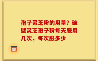孢子灵芝粉的用量？破壁灵芝孢子粉每天服用几次，每次服多少
