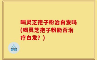 喝灵芝孢子粉治白发吗(喝灵芝孢子粉能否治疗白发？)