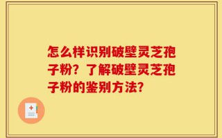 怎么样识别破壁灵芝孢子粉？了解破壁灵芝孢子粉的鉴别方法？