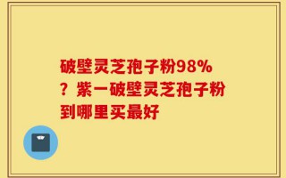 破壁灵芝孢子粉98%？紫一破壁灵芝孢子粉到哪里买最好