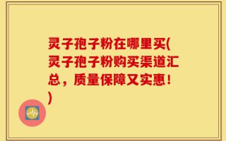 灵子孢子粉在哪里买(灵子孢子粉购买渠道汇总，质量保障又实惠！)
