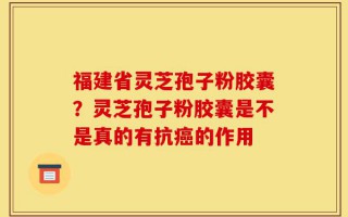 福建省灵芝孢子粉胶囊？灵芝孢子粉胶囊是不是真的有抗癌的作用