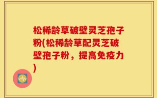 松稀龄草破壁灵芝孢子粉(松稀龄草配灵芝破壁孢子粉，提高免疫力)